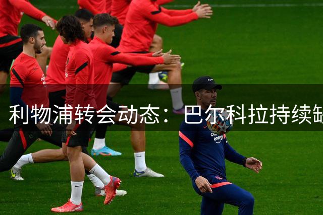 利物浦转会动态：巴尔科拉持续缺阵 引援谈判仍在进行
