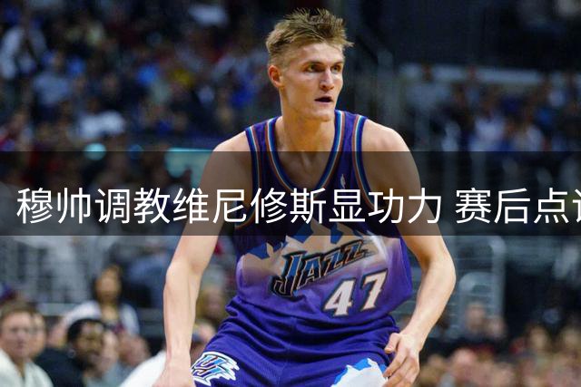穆帅调教维尼修斯显功力 赛后点评暗藏玄机