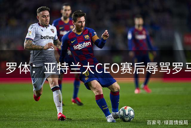 罗体：亚特兰大CEO赛后辱骂罗马总监，安保介入并平息事态