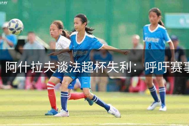 阿什拉夫谈法超杯失利：呼吁赛事公平性有待提升