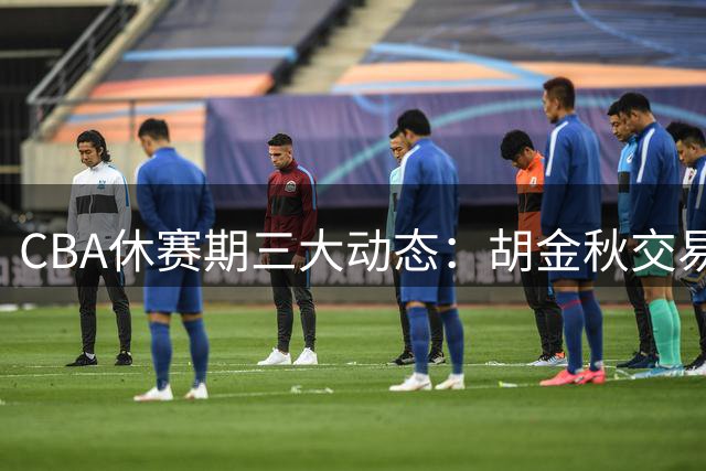 CBA休赛期三大动态：胡金秋交易现转机 辽篮补强外援 北京队锁定核心